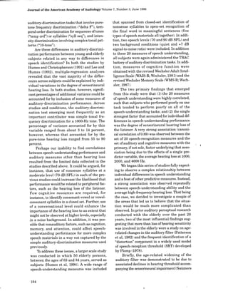 Journal of the American Academy of Audiology/Volume 7, Number 3, June 1996
auditory-discrimination tasks that involve pure-
tone frequency discrimination ("delta F"), tem-
poral-order discrimination for sequences oftones
("temp ord") or syllables ("syll seq"), and inten-
sity discrimination involving complex tonal pat-
terns ("10-tone").
Are these differences in auditory-discrimi-
nation performance between young and elderly
subjects related in any way to differences in
speech identification? In both the studies by
Humes and Christopherson (1991) and Lee and
Humes (1992), multiple-regression analyses
revealed that the vast majority of the differ-
ences across subjects could be explained by indi-
vidual variations in the degree of sensorineural
hearing loss. In both studies, however, signifi-
cant percentages ofadditional variance could be
accounted for by inclusion of some measures of
auditory-discrimination performance. Across
studies and conditions, the auditory-discrimi-
nation test emerging most frequently as an
important contributor was simple tonal fre-
quency discrimination for a 1000-Hz tone. The
percentage of variance accounted for by this
variable ranged from about 3 to 14 percent,
however, whereas that accounted for by the
pure-tone hearing loss ranged from 55 to 90
percent.
Perhaps our inability to find correlations
between speech-understanding performance and
auditory measures other than hearing loss
resulted from the limited data collected in the
studies described above. It could be argued, for
instance, that use of nonsense syllables at a
moderate level (70 dB SPL) in each of the pre-
vious studies could increase the likelihood that
performance would be related to peripheral fac-
tors, such as the hearing loss of the listener.
Few cognitive resources are required, for
instance, to identify consonant-vowel or vowel-
consonant syllables in a closed set. Further, use
of a conversational level could enhance the
importance of the hearing loss to an extent that
might not be observed at higher levels, especially
.in a noise background. In addition, it was pos-
sible that nonauditory factors, such as cognition,
memory, and attention, could affect speech-
understanding performance for more complex
speech materials in a way not captured by the
simple auditory-discrimination measures used
previously.
To address these issues, a larger scale study
was conducted in which 50 elderly persons,
between the ages of 63 and 84 years, served as
subjects (Humes et al, 1994). A wide range of
speech-understanding measures was included
that spanned from closed-set identification of
nonsense syllables to open-set recognition of
the final word in meaningful sentences (five
types of speech materials all together). In addi-
tion, two speech levels (70 and 90 dB SPL) and
two background conditions (quiet and +7 dB
signal-to-noise ratio) were included. In addition
to these 20 measures of speech understanding,
all subjects were again administered the TBAC
battery ofauditory-discrimination tasks. In addi-
tion, measures of cognitive function were
obtained with the revised Wechsler Adult Intel-
ligence Scale (WAIS-R; Wechsler, 1981) and the
revised Wechsler Memory Scale (WMS-R; Wech-
sler, 1987).
The two primary findings that emerged
from this study were that (1) the 20 measures
of speech understanding were highly correlated,
such that subjects who performed poorly on one
task tended to perform poorly on all of the
speech-understanding tasks; and (2) the single
strongest factor that accounted for individual dif-
ferences in speech-understanding performance
was the degree of sensorineural hearing loss of
the listener. A very strong association (canoni-
cal correlation of 0.89) was observed between the
set of 20 speech-recognition measures and the
set ofauditory and cognitive measures with the
primary, if not sole, factor underlying that asso-
ciation being due to the effects of a single pre-
dictor variable, the average hearing loss at 1000,
2000, and 4000 Hz.
We began this series of studies fully expect-
ing to observe a complex relationship between
individual differences in speech understanding
and a host ofother predictive measures. Instead,
a strong association was observed repeatedly
between speech-understanding ability and the
average high-frequency hearing loss. That being
the case, we decided to investigate a couple of
the areas that led us to believe that the situa-
tion would be much more complicated than
observed. In prior auditory perceptual research
conducted with the elderly over the past 20
years, two of the most influential findings sug-
gesting that more than loss ofhearing sensitivity
was involved in the elderly were a study on age-
related changes in the auditory filter (Patterson
et al, 1982) and the frequent identification of a
"distortion" component in a widely used model
of speech-reception threshold (SRT) developed
by Plomp (1978).
Briefly, the age-related widening of the
auditory filter was demonstrated to be due to
associated declines in hearing threshold accom-
panying the sensorineural impairment (Sommers
164
 