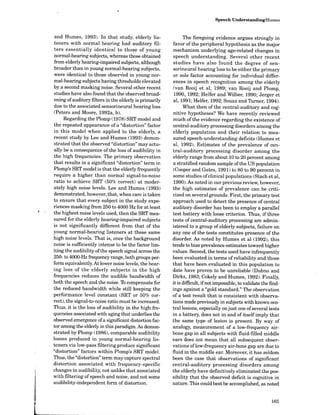 Speech Understanding/Humes
and Humes, 1993). In that study, elderly lis-
teners with normal hearing had auditory fil-
ters essentially identical to those of young
normal-hearing subjects, whereas those obtained
from elderly hearing-impaired subjects, although
broader than in young normal-hearing subjects,
were identical to those observed in young nor-
mal-hearing subjects having thresholds elevated
by a second masking noise. Several other recent
studies have also found that the observed broad-
ening of auditory filters in the elderly is primarily
due to the associated sensorineural hearing loss
(Peters and Moore, 1992a, b).
Regarding the Plomp (1978) SRTmodel and
the repeated appearance of a "distortion" factor
in this model when applied to the elderly, a
recent study by Lee and Humes (1993) demon-
strated that the observed "distortion" mayactu-
ally be a consequence of the loss of audibility in
the high frequencies. The primary observation
that results in a significant "distortion" term in
Plomp's SRT model is that the elderly frequently
require a higher than normal signal-to-noise
ratio to achieve SRT (50% correct) at moder-
ately high noise levels. Lee and Humes (1993)
demonstrated, however, that, when care is taken
to ensure that every subject in the study expe-
riences masking from 250 to 4000 Hz for at least
the highest noise levels used, then the SRT mea-
sured for the elderly hearing-impaired subjects
is not significantly different from that of the
young normal-hearing listeners at these same
high noise levels. That is, once the background
noise is sufficiently intense to be the factor lim-
iting the audibility ofthe speech signal across the
250- to 4000-Hz frequency range, both groups per-
form equivalently. At lower noise levels, the hear-
ing loss of the elderly subjects in the high
frequencies reduces the audible bandwidth of
both the speech and the noise. To compensate for
the reduced bandwidth while still keeping the
performance level constant (SRT or 50% cor-
rect), the signal-to-noise ratio must be increased.
Thus, it is the loss of audibility in the high fre-
quencies associated with aging that underlies the
observed emergence ofa significant distortion fac-
tor amongthe elderly in this paradigm. As demon-
strated by Plomp (1986), comparable audibility
losses produced in young normal-hearing lis-
teners via low-pass filtering produce significant
"distortion" factors within Plomp's SRT model.
Thus, the "distortion" term maycapture spectral
distortion associated with frequency-specific
changes in audibility, not unlike that associated
with filtering of speech and noise, and not some
audibility-independent form of distortion.
The foregoing evidence argues strongly in
favor of the peripheral hypothesis as the major
mechanism underlying age-related changes in
speech understanding. Several other recent
studies have also found the degree of sen-
sorineural hearing loss to be either the primary
or sole factor accounting for individual differ-
ences in speech recognition among the elderly
(van Rooij et al, 1989; van Rooij and Plomp,
1990, 1992; Helfer and Wilber, 1990; Jerger et
al, 1991 ; Helfer, 1992 ; Souza and Turner, 1994).
What then of the central-auditory and cog-
nitive hypotheses? We have recently reviewed
much ofthe evidence regarding the existence of
central-auditory processing disorders among the
elderly population and their relation to mea-
sured speech-understanding deficits (Humes et
al, 1992). Estimates of the prevalence of cen-
tral-auditory processing disorder among the
elderly range from about 10 to 20 percent among
a stratified random sample ofthe US population
(Cooper and Gates, 1991) to 80 to 90 percent in
some studies ofclinical populations (Stack et al,
1990). As noted in our previous review, however,
the high estimates of prevalence can be criti-
cized on several grounds. First, the primary test
approach used to detect the presence of central
auditory disorder has been to employ a parallel
test battery with loose criterion. Thus, if three
tests of central-auditory processing are admin-
istered to a group of elderly subjects, failure on
any one of the tests constitutes presence of the
disorder. As noted by Humes et al (1992), this
tends to bias prevalence estimates toward higher
values. Second, the tests used have infrequently
been evaluated in terms ofreliability and those
that have been evaluated in this population to
date have proven to be unreliable (Dubno and
Dirks, 1983 ; Cokely and Humes, 1992). Finally,
it is difficult, ifnot impossible, tovalidate the find-
ings against a "gold standard." The observation
of a test result that is consistent with observa-
tions made previously in subjects with known cen-
tral lesions, especially on just one ofseveral tests
in a battery, does not in and of itself imply that
the same type of lesion is present. By way of
analogy, measurement of a low-frequency air-
bone gap in all subjects with fluid-filled middle
ears does not mean that all subsequent obser-
vations oflow-frequency air-bone gap are due to
fluid in the middle ear. Moreover, it has seldom
been the case that observations of significant
central-auditory processing disorders among
the elderly have definitively eliminated the pos-
sibility that the observed deficit is cognitive in
nature. This could best be accomplished, as noted
 