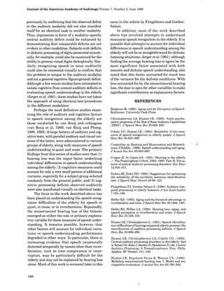 Journal of the American Academy of Audiology/Volume 7, Number 3, June 1996
previously, by confirming that the observed deficit
in the auditory modality did not also manifest
itself for an identical task in another modality.
Thus, arguments in favor of a modality-specific
central auditory deficit could be enhanced by
demonstrating that comparable deficits are not
evident in other modalities. Subjects with deficits
in dichotic processing ofdigits presented acousti-
cally, for example, could also be examined for the
ability to process visual digits dichoptically. Sim-
ilarly, recognizing speech in noise auditorily
could also be examined visually to confirm that
the problem is unique to the auditory modality
and not a general cognitive (figure-ground) deficit.
Although a few recent studies have attempted to
isolate cognitive from central-auditory deficits in
evaluating speech understanding in the elderly
(Jerger et al, 1991), these studies have not taken
the approach of using identical test procedures
in the different modalities.
Perhaps the most definitive studies exam-
ining the role of auditory and cognitive factors
in speech recognition among the elderly are
those conducted by van Rooij and colleagues
(van Rooij et al, 1989; van Rooij and Plomp,
1990, 1992). Alarge battery ofauditory and cog-
nitive tests, with parallel auditory and visual ver-
sions of the latter, were administered to various
groups ofelderly, along with measures of speech
understanding in quiet and noise. The primary
findings from this series of studies were that (1)
hearing loss was the major factor underlying
individual differences in speech understanding
among the elderly; (2) cognitive measures could
account for only a very small portion of additional
variance, especially for a subject group selected
randomly from the general public; and (3) cog-
nitive processing deficits observed auditorily
were also manifested visually on identical tasks.
The focus in the work described above has
been placed on understanding the speech-recog-
nition difficulties of the elderly for speech in
quiet, in noise, or in reverberation. Repeatedly,
the sensorineural hearing loss of the listener
emerged as either the sole or primary explana-
tory variable for these measures ofspeech under-
standing. It remains possible, however, that
other factors will account for individual varia-
tions in speech-understanding performance
degraded in other ways. In particular, there is
increasing evidence that speech unnaturally
distorted temporally by means other than rever-
beration, such as time compression or inter-
ruption, may be particularly difficult for the
elderly and may not be explained by hearing loss
alone. Much ofthis work is reviewed later in this
issue in the article by Fitzgibbons and Gordon-
Salant.
In addition, most of the work described
above has involved attempts to understand
monaural speech recognition in the elderly. It is
possible that attempts to account for individual
differences in speech understanding among the
elderly will not be so straightforward for dichotic
listening situations. Jerger et al (1991), although
finding the average hearing loss to again be the
most significant factor associated with both
monotic and dichotic speech understanding, also
noted that this factor accounted for much less
of the variance for the dichotic conditions. With
less accounted for by the sensorineural hearing
loss, the door is open for other variables to make
significant contributions as explanatory factors.
REFERENCES
Bergman M. (1980) . Aging and the Perception ofSpeech.
Baltimore: University Park Press.
Christopherson LA, Humes LE. (1992). Some psycho-
metric properties oftheTest ofBasicAuditoryCapabilities
(TBAC). J Speech HearRes 35:929-935.
Cokely CG, Humes LE. (1992). Reliability of two mea-
sures of speech recognition in elderly people. J Speech
Hear Res 35 :654-660.
Committee on Hearing and Bioacoustics and Biomech-
anics (CHABA). (1988). Speech understanding and aging.
JAcoust SocAm 83 :859-895.
Cooper JC Jr, Gates GA. (1991) . Hearing in the elderly
- The Framingham Cohort, 1983-1985: Part II. Preva-
lence ofcentral auditory processing disorders. Ear Hear
12:304-311 .
Dubno JR, Dirks DD. (1983). Suggestions for optimizing
the reliability ofthe synthetic sentence identification
test. J Speech Hear Disord 48:98-103.
Fitzgibbons PJ, Gordon-Salant S. (1996). Auditory tem-
poral processing in elderly listeners. JAm Acad Audiol
7:183-189 .
Helfer KS . (1992) . Aging and the binaural advantage in
reverberation and noise. JSpeech Hear Res 35:1394-1401 .
Helfer KS, Wilber LA. (1990). Hearing loss, aging, and
speech perception in reverberation and noise. J Speech
Hear Res 33:149-155.
Humes LE, Christopherson L. (1991). Speech identifica-
tion difficulties ofhearing-impaired elderly persons: the
contributions of auditory-processing deficits. J Speech
Hear Res 34:686-693 .
Humes LE, Christopherson LA, Cokely CG. (1992) .
Central auditory processing disorders in the elderly: fact
or fiction? In: Katz J, SteckerN, Henderson D, eds. Central
Auditory Processing: A 71-ansdisciplinary View . Phila-
delphia: BC Decker, 141-149.
Humes LE, Espinoza-Varas B, Watson CS. (1988).
Modeling sensorineural hearing loss. I. Model and ret-
rospective evaluation . JAcoust Soc Am 83:188-202 .
166
 