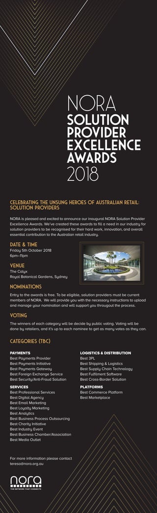 NORA
2018
solution
provider
excellence
AWARDS
THE NETWORK THAT CONNECTS
Celebrating the unsung heroes of Australian Retail:
Solution Providers
NORA is pleased and excited to announce our inaugural NORA Solution Provider
Excellence Awards. We’ve created these awards to fill a need in our industry for
solution providers to be recognised for their hard work, innovation, and overall
essential contribution to the Australian retail industry.
DATE & TIME
Friday 5th October 2018
6pm–11pm
VENUE
The Calyx
Royal Botanical Gardens, Sydney
NOMINATIONS
Entry to the awards is free. To be eligible, solution providers must be current
members of NORA. We will provide you with the necessary instructions to upload
and manage your nomination and will support you througout the process.
VOTING
The winners of each category will be decide by public voting. Voting will be
done by retailers, and it’s up to each nominee to get as many votes as they can.
CATEGORIES (TBC)
PAYMENTS
Best Payments Provider
Best Payments Initiative
Best Payments Gateway
Best Foreign Exchange Service
Best Security/Anti-Fraud Solution
SERVICES
Best Professional Services
Best Digital Agency
Best Email Marketing
Best Loyalty Marketing
Best Analytics
Best Business Process Outsourcing
Best Charity Initiative
Best Industry Event
Best Business Chamber/Association
Best Media Outlet
LOGISTICS & DISTRIBUTION
Best 3PL
Best Shipping & Logistics
Best Supply Chain Technology
Best Fulfilment Software
Best Cross-Border Solution
PLATFORMS
Best Commerce Platform
Best Marketplace
For more information please contact
teresa@nora.org.au
 