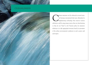 CLEA NLINESS




               C
                              leaner emissions can be achieved in several ways:

                              by burning conventional fuels more efﬁciently, by

                              implementing technology that removes noxious

               substances, and by using energy sources that are clean-burning

               or that do not “burn” at all. Toyota’s policy for emissions

               reduction is to take appropriate measures based on assessment

               of the urban environmental conditions in each country and

               each region.
 