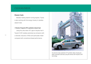CLEA NLINESS


     Cleaner fuels

        Besides making cleaner-running engines, Toyota

     is also working with the energy industry to develop

     cleaner fuels.



     • Fischer-Tropsch (FT) synthetic diesel fuel

        Using this ultra-clean GTL (gas-to-liquids) fuel in

     Toyota D-CAT enables extremely low emissions with
14
     a dramatic reduction of NOx and particulate matter

     compared with conventional diesel performance.




                                                              To verify the clean potential of FT synthetic diesel, Toyota and
                                                              Shell conducted road tests using the Avensis with Toyota D-CAT
                                                              technology
 
