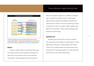 Toyota technology to support alternative fuels



                    Automotive fuel diversiﬁcation                   allow all its gasoline engines to run reliably on gasoline

                                                                     with 10 percent bio-ethanol content. Toyota began
           Primary
         energy source                    Automotive fuels
                                                                     selling 100% bio-ethanol-compatible Corolla ﬂex-fuel
              Oil                      Gasoline, diesel
                                                                     vehicles (FFV) in Brazil in 2007 and is planning to launch
                                       Synthetic fuels
          Natural gas                  (FT synthetic diesel, etc.)
                                                                     a Tundra FFV in the U.S. market in 2008. Together with
                                       Biofuels
             Coal
                                       Gaseous fuels                 Nippon Oil Corporation, Toyota is also developing new
                                       (CNG)
           Biomass
                                       Hydrogen                      biodiesel fuel technology.
          Solar, wind,
         hydro, nuclear                Electricity

                                                                                                                                  17
                                                                     Synthetic fuel
Automotive energy sources will diversify along with primary             Synthetic gas-to-liquid (GTL) fuel can be derived
energy diversiﬁcation. Technological development must take into
account the merits and demerits of each type of alternative fuel     from natural gas and supplied as a diesel blend or clean

                                                                     alternative to diesel fuel. Toyota believes that Fischer-

Biofuel                                                              Tropsch (FT) synthetic diesel is the appropriate choice

   The term “biofuel” refers to automotive fuels made                among the GTL technology options. It is sulfur free and

from plant sources such as sugarcane. Biofuels can                   aroma free and has a high cetane rating.

help reduce CO2 emissions and control fossil-fuel

consumption. Toyota already has the technology to
 