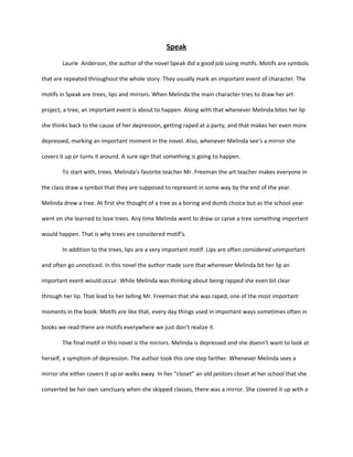 Speak
        Laurie Anderson, the author of the novel Speak did a good job using motifs. Motifs are symbols

that are repeated throughout the whole story. They usually mark an important event of character. The

motifs in Speak are trees, lips and mirrors. When Melinda the main character tries to draw her art

project, a tree, an important event is about to happen. Along with that whenever Melinda bites her lip

she thinks back to the cause of her depression, getting raped at a party, and that makes her even more

depressed, marking an important moment in the novel. Also, whenever Melinda see’s a mirror she

covers it up or turns it around. A sure sign that something is going to happen.

        To start with, trees. Melinda’s favorite teacher Mr. Freeman the art teacher makes everyone in

the class draw a symbol that they are supposed to represent in some way by the end of the year.

Melinda drew a tree. At first she thought of a tree as a boring and dumb choice but as the school year

went on she learned to love trees. Any time Melinda went to draw or carve a tree something important

would happen. That is why trees are considered motif’s.

        In addition to the trees, lips are a very important motif. Lips are often considered unimportant

and often go unnoticed. In this novel the author made sure that whenever Melinda bit her lip an

important event would occur. While Melinda was thinking about being rapped she even bit clear

through her lip. That lead to her telling Mr. Freeman that she was raped, one of the most important

moments in the book. Motifs are like that, every day things used in important ways sometimes often in

books we read there are motifs everywhere we just don’t realize it.

        The final motif in this novel is the mirrors. Melinda is depressed and she doesn’t want to look at

herself, a symptom of depression. The author took this one step farther. Whenever Melinda sees a

mirror she either covers it up or walks away. In her “closet” an old janitors closet at her school that she

converted be her own sanctuary when she skipped classes, there was a mirror. She covered it up with a
 
