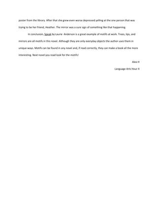 poster from the library. After that she grew even worse depressed yelling at the one person that was

trying to be her friend, Heather. The mirror was a sure sign of something like that happening.

        In conclusion, Speak by Laurie Anderson is a great example of motifs at work. Trees, lips, and

mirrors are all motifs in this novel. Although they are only everyday objects the author uses them in

unique ways. Motifs can be found in any novel and, if read correctly, they can make a book all the more

interesting. Next novel you read look for the motifs!

                                                                                                   Alex H

                                                                                    Language Arts Hour 4
 