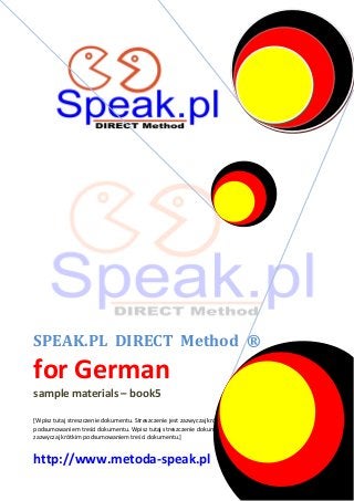 SPEAK.PL DIRECT Method ®

for German
sample materials – book5
[Wpisz tutaj streszczenie dokumentu. Streszczenie jest zazwyczaj krótkim
podsumowaniem treści dokumentu. Wpisz tutaj streszczenie dokumentu. Streszczenie jest
zazwyczaj krótkim podsumowaniem treści dokumentu.]

http://www.metoda-speak.pl

 