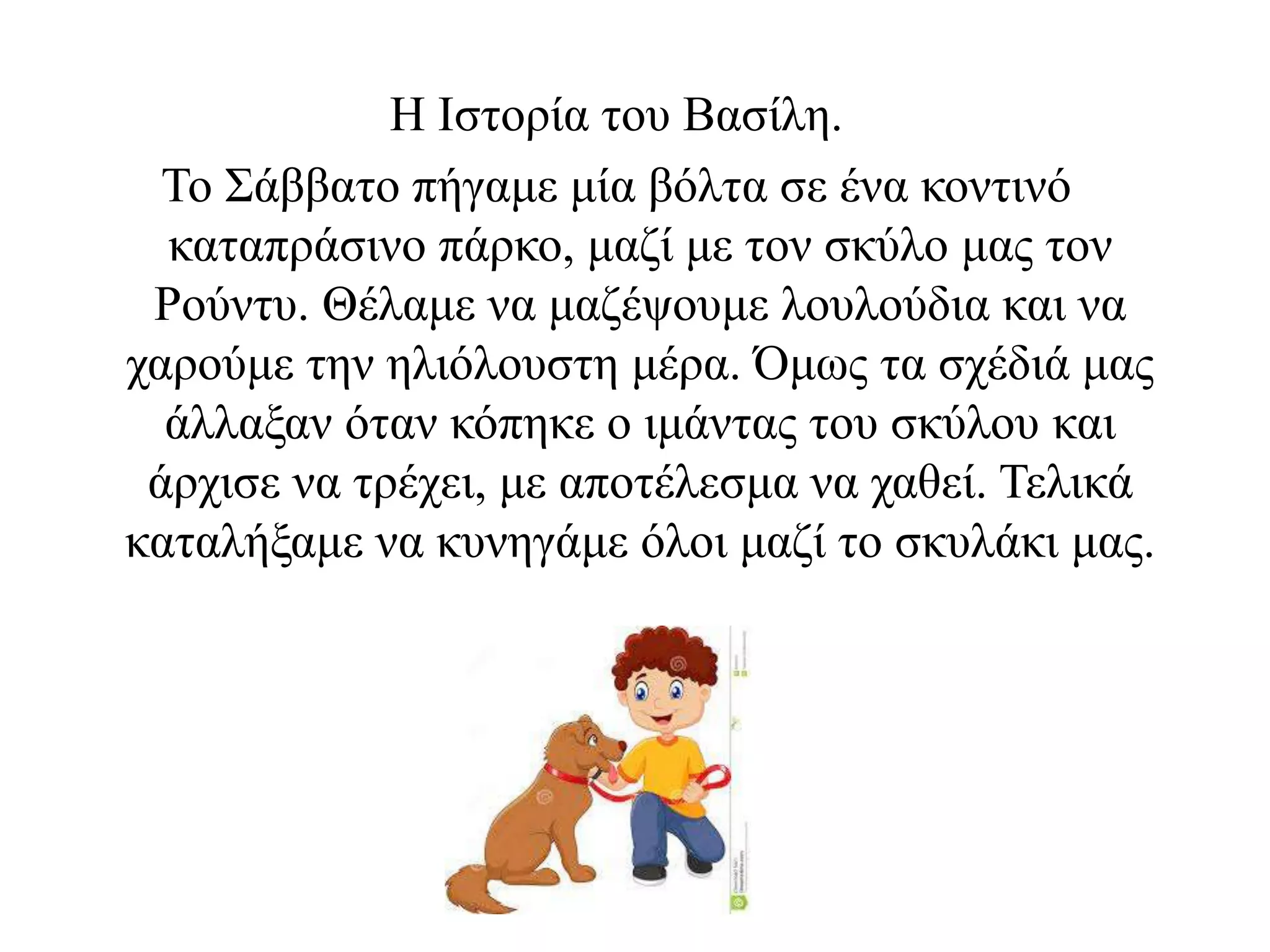 Η Ιστορία του Βασίλη.
Το Σάββατο πήγαμε μία βόλτα σε ένα κοντινό
καταπράσινο πάρκο, μαζί με τον σκύλο μας τον
Ρούντυ. Θέλαμε να μαζέψουμε λουλούδια και να
χαρούμε την ηλιόλουστη μέρα. Όμως τα σχέδιά μας
άλλαξαν όταν κόπηκε ο ιμάντας του σκύλου και
άρχισε να τρέχει, με αποτέλεσμα να χαθεί. Τελικά
καταλήξαμε να κυνηγάμε όλοι μαζί το σκυλάκι μας.
 