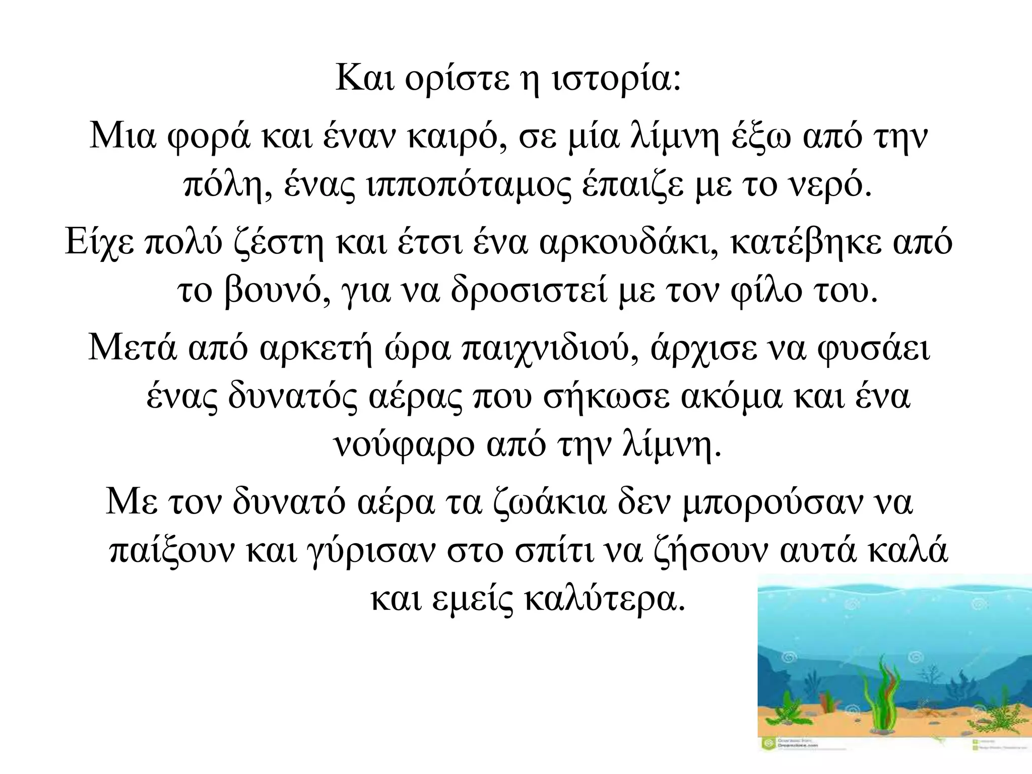 Και ορίστε η ιστορία:
Μια φορά και έναν καιρό, σε μία λίμνη έξω από την
πόλη, ένας ιπποπόταμος έπαιζε με το νερό.
Είχε πολύ ζέστη και έτσι ένα αρκουδάκι, κατέβηκε από
το βουνό, για να δροσιστεί με τον φίλο του.
Μετά από αρκετή ώρα παιχνιδιού, άρχισε να φυσάει
ένας δυνατός αέρας που σήκωσε ακόμα και ένα
νούφαρο από την λίμνη.
Με τον δυνατό αέρα τα ζωάκια δεν μπορούσαν να
παίξουν και γύρισαν στο σπίτι να ζήσουν αυτά καλά
και εμείς καλύτερα.
 