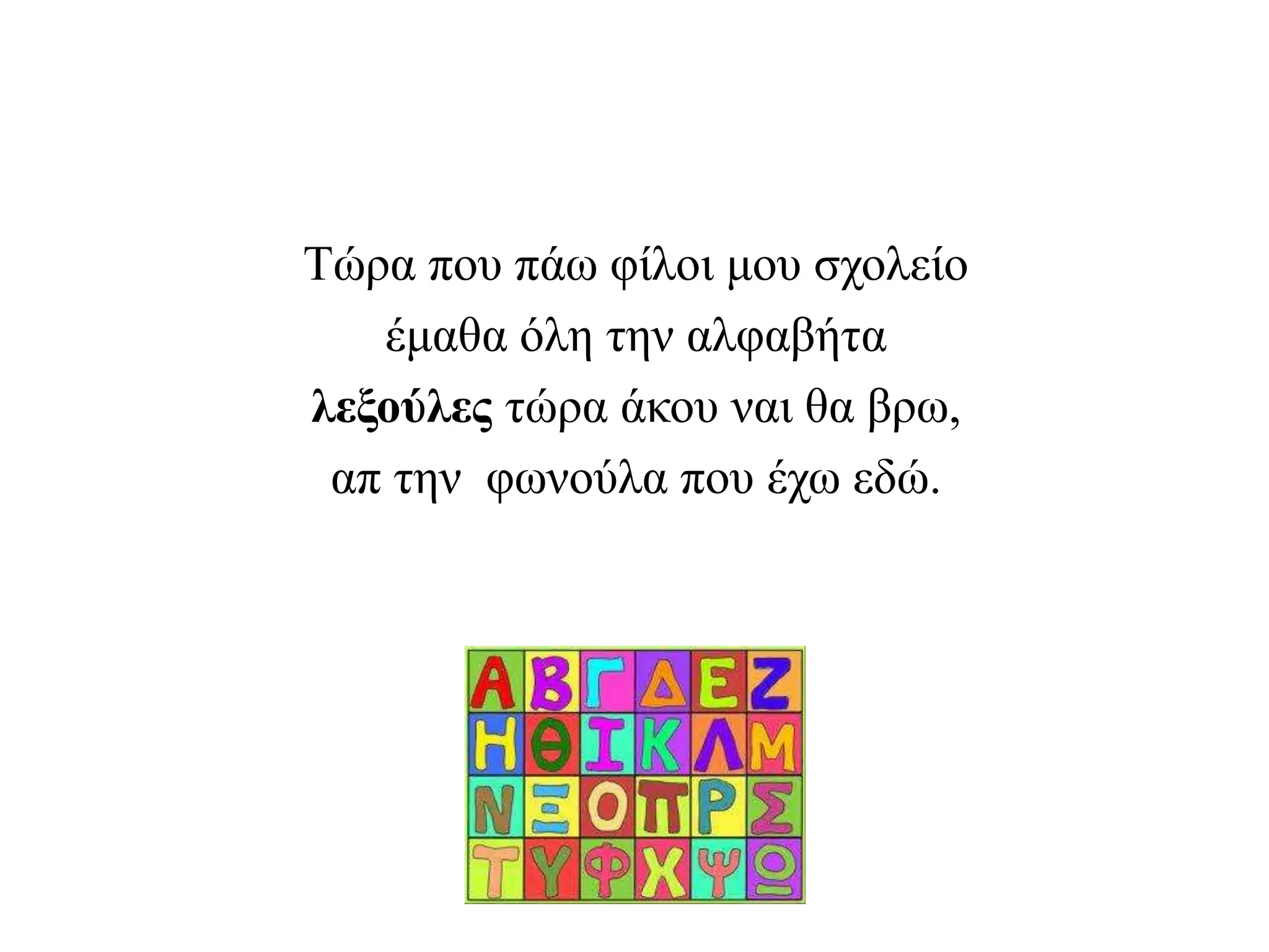 Τώρα που πάω φίλοι μου σχολείο
έμαθα όλη την αλφαβήτα
λεξούλες τώρα άκου ναι θα βρω,
απ την φωνούλα που έχω εδώ.
 