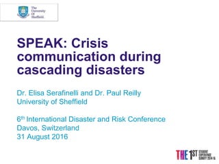 SPEAK: Crisis
communication during
cascading disasters
Dr. Elisa Serafinelli and Dr. Paul Reilly
University of Sheffield
6th International Disaster and Risk Conference
Davos, Switzerland
31 August 2016
 