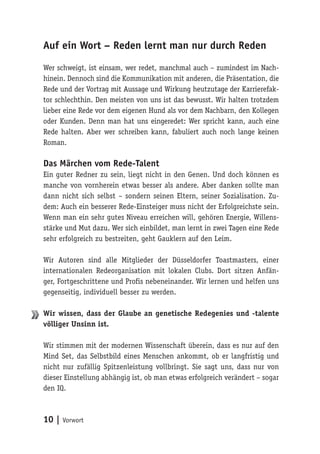 10 | Vorwort
Auf ein Wort – Reden lernt man nur durch Reden
Wer schweigt, ist einsam, wer redet, manchmal auch – zumindest im Nach-
hinein. Dennoch sind die Kommunikation mit anderen, die Präsentation, die
Rede und der Vortrag mit Aussage und Wirkung heutzutage der Karrierefak-
tor schlechthin. Den meisten von uns ist das bewusst. Wir halten trotzdem
lieber eine Rede vor dem eigenen Hund als vor dem Nachbarn, den Kollegen
oder Kunden. Denn man hat uns eingeredet: Wer spricht kann, auch eine
Rede halten. Aber wer schreiben kann, fabuliert auch noch lange keinen
Roman.
Das Märchen vom Rede-Talent
Ein guter Redner zu sein, liegt nicht in den Genen. Und doch können es
manche von vornherein etwas besser als andere. Aber danken sollte man
dann nicht sich selbst – sondern seinen Eltern, seiner Sozialisation. Zu-
dem: Auch ein besserer Rede-Einsteiger muss nicht der Erfolgreichste sein.
Wenn man ein sehr gutes Niveau erreichen will, gehören Energie, Willens-
stärke und Mut dazu. Wer sich einbildet, man lernt in zwei Tagen eine Rede
sehr erfolgreich zu bestreiten, geht Gauklern auf den Leim.
Wir Autoren sind alle Mitglieder der Düsseldorfer Toastmasters, einer
internationalen Redeorganisation mit lokalen Clubs. Dort sitzen Anfän-
ger, Fortgeschrittene und Profis nebeneinander. Wir lernen und helfen uns
gegenseitig, individuell besser zu werden.
Wir wissen, dass der Glaube an genetische Redegenies und -talente
völliger Unsinn ist.
Wir stimmen mit der modernen Wissenschaft überein, dass es nur auf den
Mind Set, das Selbstbild eines Menschen ankommt, ob er langfristig und
nicht nur zufällig Spitzenleistung vollbringt. Sie sagt uns, dass nur von
dieser Einstellung abhängig ist, ob man etwas erfolgreich verändert – sogar
den IQ.
 