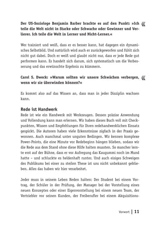 Vorwort | 11
Der US-Soziologe Benjamin Barber brachte es auf den Punkt: »Ich
teile die Welt nicht in Starke oder Schwache oder Gewinner und Ver-
lierer. Ich teile die Welt in Lerner und Nicht-Lerner.«
Wer trainiert und weiß, dass er es besser kann, hat dagegen ein dynami-
sches Selbstbild. Und natürlich wird auch er zurückgeworfen und fühlt sich
nicht gut dabei. Doch er weiß und glaubt nicht nur, dass er jede Rede gut
performen kann. Es handelt sich darum, sich systematisch um die Verbes-
serung und das erwünschte Ergebnis zu kümmern.
Carol S. Dweck: »Warum sollten wir unsere Schwächen verbergen,
wenn wir sie überwinden können?«
Es kommt also auf das Wissen an, dass man in jeder Disziplin wachsen
kann.
Rede ist Handwerk
Rede ist wie ein Handwerk mit Werkzeugen. Dessen präzise Anwendung
und Vollendung kann man erlernen. Wir haben dieses Buch voll mit Check-
punkten, Wissen und Empfehlungen für Ihren redehandwerklichen Einsatz
gespickt. Die Autoren haben viele Erkenntnisse zigfach in der Praxis ge-
wonnen. Auch manchmal unter unguten Bedingen. Wir kennen komplexe
Power-Points, die eine Minute vor Redebeginn hängen blieben, sodass wir
die Rede aus dem Stand ohne diese Hilfe halten mussten. So mancher lern-
te erst auf der Bühne, dass er vor Aufregung das Kaugummi noch im Mund
hatte – und schluckte es heldenhaft runter. Und auch eisiges Schweigen
des Publikums bei einer zu steilen These ist uns nicht unbekannt geblie-
ben. Alles das haben wir hier verarbeitet.
Jeder muss in seinem Leben Reden halten: Der Student bei einem Vor-
trag, der Schüler in der Prüfung, der Manager bei der Vorstellung eines
neuen Konzeptes oder einer Eigenvorstellung bei einem neuen Team, der
Vertriebler vor seinen Kunden, der Freiberufler bei einem Akquisitions-
 