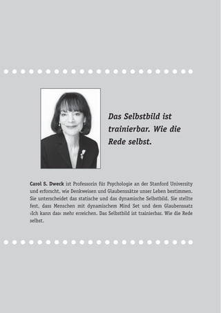 Das Selbstbild ist
trainierbar. Wie die
Rede selbst.
Carol S. Dweck ist Professorin für Psychologie an der Stanford University
und erforscht, wie Denkweisen und Glaubenssätze unser Leben bestimmen.
Sie unterscheidet das statische und das dynamische Selbstbild. Sie stellte
fest, dass Menschen mit dynamischem Mind Set und dem Glaubenssatz
›Ich kann das‹ mehr erreichen. Das Selbstbild ist trainierbar. Wie die Rede
selbst.
 