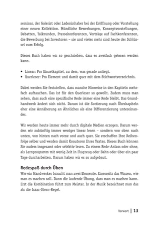 Vorwort | 13
seminar, der Galerist oder Ladeninhaber bei der Eröffnung oder Vorstellung
einer neuen Kollektion. Mündliche Bewerbungen, Konzeptvorstellungen,
Debatten, Talkrunden, Pressekonferenzen, Vorträge auf Fachkonferenzen,
die Bewerbung bei Investoren – sie und vieles mehr sind heute der Schlüs-
sel zum Erfolg.
Dieses Buch haben wir so geschrieben, dass es zweifach gelesen werden
kann.
•	 Linear: Pro Einzelkapitel, zu dem, was gerade anliegt.
•	 Querleser: Pro Element und damit quer mit dem Stichwortverzeichnis.
Dabei werden Sie feststellen, dass manche Hinweise in den Kapiteln mehr-
fach auftauchen. Das ist für den Querleser so gewollt. Zudem muss man
sehen, dass auch eine spezifische Rede immer eine Rede bleibt. Das Grund-
handwerk ändert sich nicht. Darum ist die Sortierung nach Überkapiteln
eher eine Annäherung an Ähnliches als eine Differenzierung untereinan-
der.
Wir werden heute immer mehr durch digitale Medien erzogen. Darum wer-
den wir zukünftig immer weniger linear lesen – sondern von oben nach
unten, von hinten nach vorne und auch quer. Sie erschaffen Ihre Reihen-
folge selber und werden damit Koautoren Ihres Textes. Dieses Buch können
Sie zudem insgesamt oder selektiv lesen. Zu einem Rede-Anlass oder ohne,
als Lernprogramm mit wenig Zeit in Flugzeug oder Bahn oder über ein paar
Tage durcharbeiten. Darum haben wir es so aufgebaut.
Redespaß durch Üben
Wie ein Handwerker braucht man zwei Elemente: Einerseits das Wissen, wie
man es machen soll. Dann die laufende Übung, dass man es machen kann.
Erst die Kombination führt zum Meister. In der Musik bezeichnet man das
als die Isaac-Stern-Regel.
 