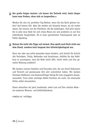 14 | Vorwort
Der große Geiger meinte: »Je besser die Technik wird, desto länger
kann man Proben, ohne sich zu langweilen.«
Werden Sie also ein perfekter Top-Redner, wenn Sie das Buch gelesen ha-
ben? Auf keinen Fall. Aber Sie werden mit Garantie besser, als sie vorher
waren. Sie starten von der Plattform, die Sie mitbringen. Und jetzt bauen
Sie in jede neue Rede für sich etwas Neues ein und probieren es auf ihre
individuelle Tauglichkeit. Ob in einer geschützten Trainingsrede oder im
Public Speaking.
Nutzen Sie nicht alle Tipps auf einmal. Man spielt auch Bach nicht aus
dem Stand, sondern baut langsam den Schwierigkeitsgrad aus.
Denn wer oder was sollte jemanden daran hindern, sich Schritt für Schritt
alle Techniken, Tricks, Methoden und Intuitionen, Gefühle für das Publi-
kum so anzueignen, dass die Rede leicht fällt, leicht wirkt und ihre ge-
wollte Wirkung entfaltet?
Wir danken unseren Familien und Freunden sehr, die uns durch Diskussion
und Verzicht auf gemeinsame Zeit sehr unterstützt haben. Wir danken
Christian Hoffmann vom BusinessVillage-Verlag für eine engagierte Zusam-
menarbeit. Trotz vieler wichtiger Helfer fürchten wir nicht, für eventuelle
Fehler selbst einzustehen.
Ihnen wünschen wir jetzt Lesefreude, sowie Lust auf Ihre nächste Rede –
als moderner Wissens- und Gefühlsfabrikant.
Malte W. Wilkes
 