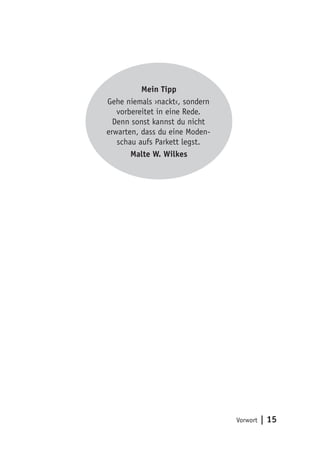 Vorwort | 15
Mein Tipp
Gehe niemals ›nackt‹, sondern
vorbereitet in eine Rede.
Denn sonst kannst du nicht
erwarten, dass du eine Moden-
schau aufs Parkett legst.
Malte W. Wilkes
 