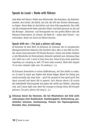 18 | Speak to Lead
Speak to Lead – Rede will führen
Jede Rede will führen. Selbst eine Büttenrede. Die Gedanken, die Aufmerk-
samkeit, den Inhalt, die Kritik, das Lob. Sie will den Zuhörer überzeugen,
zu folgen. Keine Rede ist absichtslos und ohne Führungsabsicht. Das trifft
auf die interpersonelle Rede zwischen Eltern und Kind genauso zu wie auf
die Manager-, Dozenten- und Vortragsrede von der großen Bühne oder die
Business-Präsentation. Es scheint, die Rede ist – neben dem Tratsch – nur
entstanden, damit wir durch sie führen können.
Speak with me – I’m just a phone call away
Al Schuman ist kein Held. Al Schuman ist niemand, der in europäischen
Managementkreisen bekannt oder berühmt wäre. Aber er war CEO von Eco-
lab, einem internationalen US Chemie-Konzern. Immer mal wieder forderte
er alle Mitarbeiter im Unternehmen ultimativ weltweit zum ›Schuman-Day‹
auf: »Give me a call. I want to hear from you. Some of you have questions
regarding our company as well. I’ll have some answers. Mark date August
15 on your calender right now. I’m waiting […].«
Al Schuman formulierte in seiner Aufforderung, mit ihm direkt zu reden,
so: »I want to reach you higher and dream bigger. Reach for things you
would normally shy away from – you’ll be amazed at how good you’ll feel
about yourself and about life in general. Let’s discuss about.« Er nutzte
die individuelle Führungsrede mit jedem der wollte per Telefon. »Starting
now, and I mean right now. Have the courage to change those old thought
patterns. I’m just a phone call away […].«
Schuman kennt die Elemente, die bei Mitarbeitern mit Geld nicht
aufzuwiegen sind: Dankbarkeit, Unabhängigkeit, Einbeziehung, per-
sönliches Interesse, Anerkennung, Präsenz des Topmanagements,
Kontakte, Sinn, Zustimmung.
 