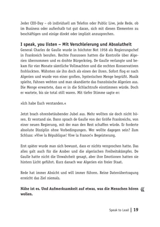 Speak to Lead | 19
Jeder CEO-Day – ob individuell am Telefon oder Public Live, jede Rede, ob
im Business oder außerhalb tut gut daran, sich mit diesen Elementen zu
beschäftigen und einige direkt oder implizit anzusprechen.
I speak, you listen – Mit Verschleierung und Absolutheit
General Charles de Gaulle wurde in höchster Not 1958 als Regierungschef
in Frankreich berufen. Rechte Franzosen hatten die Kontrolle über Alge-
rien übernommen und es drohte Bürgerkrieg. De Gaulle verlangte und be-
kam für vier Monate sämtliche Vollmachten und die rechten Konservativen
frohlockten. Wähnten sie ihn doch als einen der ihren. Sofort flog er nach
Algerien und wurde von einer großen, hysterischen Menge begrüßt. Musik
spielte, Fahnen wehten und man skandierte das französische Algerien aus.
Die Menge erwartete, dass er in die Schlachtrufe einstimmen würde. Doch
er wartete, bis sie total still waren. Mit tiefer Stimme sagte er:
»Ich habe Euch verstanden.«
Jetzt brach ohrenbetäubender Jubel aus. Mehr wollten sie doch nicht hö-
ren. Er verstand sie. Dann sprach de Gaulle von der Größe Frankreichs, von
einer neuen Regierung, mit der man den Rest schaffen würde. Er forderte
absolute Disziplin ohne Vorbedingungen. Wer wollte dagegen sein? Zum
Schluss: »Vive la République! Vive la France!« Begeisterung.
Erst später wurde man sich bewusst, dass er nichts versprochen hatte. Das
alles galt auch für die Araber und die algerischen Freiheitskämpfer. De
Gaulle hatte nicht die Unwahrheit gesagt, aber ihre Emotionen hatten sie
hinters Licht geführt. Kurz danach war Algerien ein freier Staat.
Rede hat immer Absicht und will immer führen. Reine Datenübertragung
erreicht das Ziel niemals.
Nähe ist es. Und Aufmerksamkeit auf etwas, was die Menschen hören
wollen.
 