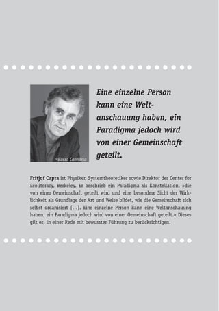 Eine einzelne Person
kann eine Welt-
anschauung haben, ein
Paradigma jedoch wird
von einer Gemeinschaft
geteilt.
Fritjof Capra ist Physiker, Systemtheoretiker sowie Direktor des Center for
Ecoliteracy, Berkeley. Er beschrieb ein Paradigma als Konstellation, »die
von einer Gemeinschaft geteilt wird und eine besondere Sicht der Wirk-
lichkeit als Grundlage der Art und Weise bildet, wie die Gemeinschaft sich
selbst organisiert […]. Eine einzelne Person kann eine Weltanschauung
haben, ein Paradigma jedoch wird von einer Gemeinschaft geteilt.« Dieses
gilt es, in einer Rede mit bewusster Führung zu berücksichtigen.
©Basso Cannarsa
 