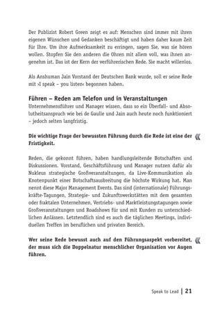 Speak to Lead | 21
Der Publizist Robert Green zeigt es auf: Menschen sind immer mit ihren
eigenen Wünschen und Gedanken beschäftigt und haben daher kaum Zeit
für Ihre. Um ihre Aufmerksamkeit zu erringen, sagen Sie, was sie hören
wollen. Stopfen Sie den anderen die Ohren mit allem voll, was ihnen an-
genehm ist. Das ist der Kern der verführerischen Rede. Sie macht willenlos.
Als Anshuman Jain Vorstand der Deutschen Bank wurde, soll er seine Rede
mit ›I speak – you listen‹ begonnen haben.
Führen – Reden am Telefon und in Veranstaltungen
Unternehmensführer und Manager wissen, dass so ein Überfall- und Abso-
lutheitsanspruch wie bei de Gaulle und Jain auch heute noch funktioniert
– jedoch selten langfristig.
Die wichtige Frage der bewussten Führung durch die Rede ist eine der
Fristigkeit.
Reden, die gekonnt führen, haben handlungsleitende Botschaften und
Diskussionen. Vorstand, Geschäftsführung und Manager nutzen dafür als
Nukleus strategische Großveranstaltungen, da Live-Kommunikation als
Knotenpunkt einer Botschaftsausbreitung die höchste Wirkung hat. Man
nennt diese Major Management Events. Das sind (internationale) Führungs-
kräfte-Tagungen, Strategie- und Zukunftswerkstätten mit dem gesamten
oder fraktalen Unternehmen, Vertriebs- und Marktleistungstagungen sowie
Großveranstaltungen und Roadshows für und mit Kunden zu unterschied-
lichen Anlässen. Letztendlich sind es auch die täglichen Meetings, indivi-
duellen Treffen im beruflichen und privaten Bereich.
Wer seine Rede bewusst auch auf den Führungsaspekt vorbereitet,
der muss sich die Doppelnatur menschlicher Organisation vor Augen
führen.
 
