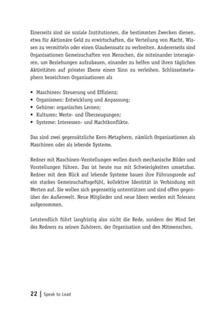 22 | Speak to Lead
Einerseits sind sie soziale Institutionen, die bestimmten Zwecken dienen,
etwa für Aktionäre Geld zu erwirtschaften, die Verteilung von Macht, Wis-
sen zu vermitteln oder einen Glaubenssatz zu verbreiten. Andererseits sind
Organisationen Gemeinschaften von Menschen, die miteinander interagie-
ren, um Beziehungen aufzubauen, einander zu helfen und ihren täglichen
Aktivitäten auf privater Ebene einen Sinn zu verleihen. Schlüsselmeta-
phern bezeichnen Organisationen als
•	 Maschinen: Steuerung und Effizienz;
•	 Organismen: Entwicklung und Anpassung;
•	 Gehirne: organisches Lernen;
•	 Kulturen: Werte- und Überzeugungen;
•	 Systeme: Interessen- und Machtkonflikte.
Das sind zwei gegensätzliche Kern-Metaphern, nämlich Organisationen als
Maschinen oder als lebende Systeme.
Redner mit Maschinen-Vorstellungen wollen durch mechanische Bilder und
Vorstellungen führen. Das ist heute nur mit Schwierigkeiten umsetzbar.
Redner mit dem Blick auf lebende Systeme bauen ihre Führungsrede auf
ein starkes Gemeinschaftsgefühl, kollektive Identität in Verbindung mit
Werten auf. Sie wollen sich gegenseitig unterstützen und sind offen gegen-
über der Außenwelt. Neue Mitglieder und neue Ideen werden mit Toleranz
aufgenommen.
Letztendlich führt langfristig also nicht die Rede, sondern der Mind Set
des Redners zu seinen Zuhörern, der Organisation und den Mitmenschen.
 