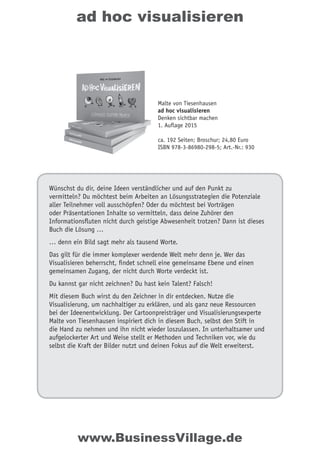 ad hoc visualisieren
Wünschst du dir, deine Ideen verständlicher und auf den Punkt zu
vermitteln? Du möchtest beim Arbeiten an Lösungsstrategien die Potenziale
aller Teilnehmer voll ausschöpfen? Oder du möchtest bei Vorträgen
oder Präsentationen Inhalte so vermitteln, dass deine Zuhörer den
Informationsfluten nicht durch geistige Abwesenheit trotzen? Dann ist dieses
Buch die Lösung …
… denn ein Bild sagt mehr als tausend Worte.
Das gilt für die immer komplexer werdende Welt mehr denn je. Wer das
Visualisieren beherrscht, findet schnell eine gemeinsame Ebene und einen
gemeinsamen Zugang, der nicht durch Worte verdeckt ist.
Du kannst gar nicht zeichnen? Du hast kein Talent? Falsch!
Mit diesem Buch wirst du den Zeichner in dir entdecken. Nutze die
Visualisierung, um nachhaltiger zu erklären, und als ganz neue Ressourcen
bei der Ideenentwicklung. Der Cartoonpreisträger und Visualisierungsexperte
Malte von Tiesenhausen inspiriert dich in diesem Buch, selbst den Stift in
die Hand zu nehmen und ihn nicht wieder loszulassen. In unterhaltsamer und
aufgelockerter Art und Weise stellt er Methoden und Techniken vor, wie du
selbst die Kraft der Bilder nutzt und deinen Fokus auf die Welt erweiterst.
Malte von Tiesenhausen
ad hoc visualisieren
Denken sichtbar machen
1. Auflage 2015
ca. 192 Seiten; Broschur; 24,80 Euro
ISBN 978-3-86980-298-5; Art.-Nr.: 930
www.BusinessVillage.de
 