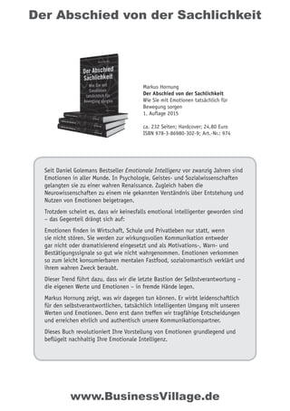 Der Abschied von der Sachlichkeit
Seit Daniel Golemans Bestseller Emotionale Intelligenz vor zwanzig Jahren sind
Emotionen in aller Munde. In Psychologie, Geistes- und Sozialwissenschaften
gelangten sie zu einer wahren Renaissance. Zugleich haben die
Neurowissenschaften zu einem nie gekannten Verständnis über Entstehung und
Nutzen von Emotionen beigetragen.
Trotzdem scheint es, dass wir keinesfalls emotional intelligenter geworden sind
– das Gegenteil drängt sich auf:
Emotionen finden in Wirtschaft, Schule und Privatleben nur statt, wenn
sie nicht stören. Sie werden zur wirkungsvollen Kommunikation entweder
gar nicht oder dramatisierend eingesetzt und als Motivations-, Warn- und
Bestätigungssignale so gut wie nicht wahrgenommen. Emotionen verkommen
so zum leicht konsumierbaren mentalen Fastfood, sozialromantisch verklärt und
ihrem wahren Zweck beraubt.
Dieser Trend führt dazu, dass wir die letzte Bastion der Selbstverantwortung –
die eigenen Werte und Emotionen – in fremde Hände legen.
Markus Hornung zeigt, was wir dagegen tun können. Er wirbt leidenschaftlich
für den selbstverantwortlichen, tatsächlich intelligenten Umgang mit unseren
Werten und Emotionen. Denn erst dann treffen wir tragfähige Entscheidungen
und erreichen ehrlich und authentisch unsere Kommunikationspartner.
Dieses Buch revolutioniert Ihre Vorstellung von Emotionen grundlegend und
beflügelt nachhaltig Ihre Emotionale Intelligenz.
Markus Hornung
Der Abschied von der Sachlichkeit
Wie Sie mit Emotionen tatsächlich für
Bewegung sorgen
1. Auflage 2015
ca. 232 Seiten; Hardcover; 24,80 Euro
ISBN 978-3-86980-302-9; Art.-Nr.: 974
www.BusinessVillage.de
 