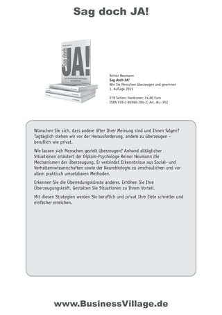 Sag doch JA!
Wünschen Sie sich, dass andere öfter Ihrer Meinung sind und Ihnen folgen?
Tagtäglich stehen wir vor der Herausforderung, andere zu überzeugen –
beruflich wie privat.
Wie lassen sich Menschen gezielt überzeugen? Anhand alltäglicher
Situationen erläutert der Diplom-Psychologe Reiner Neumann die
Mechanismen der Überzeugung. Er verbindet Erkenntnisse aus Sozial- und
Verhaltenswissenschaften sowie der Neurobiologie zu anschaulichen und vor
allem praktisch umsetzbaren Methoden.
Erkennen Sie die Überredungskünste anderer. Erhöhen Sie Ihre
Überzeugungskraft. Gestalten Sie Situationen zu Ihrem Vorteil.
Mit diesen Strategien werden Sie beruflich und privat Ihre Ziele schneller und
einfacher erreichen.
Reiner Neumann
Sag doch JA!
Wie Sie Menschen überzeugen und gewinnen
1. Auflage 2015
278 Seiten; Hardcover; 24,80 Euro
ISBN 978-3-86980-286-2; Art.-Nr.: 952
www.BusinessVillage.de
 
