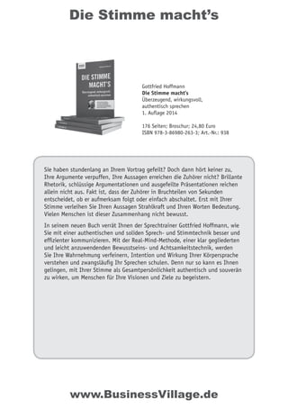 Die Stimme macht’s
Sie haben stundenlang an Ihrem Vortrag gefeilt? Doch dann hört keiner zu,
Ihre Argumente verpuffen, Ihre Aussagen erreichen die Zuhörer nicht? Brillante
Rhetorik, schlüssige Argumentationen und ausgefeilte Präsentationen reichen
allein nicht aus. Fakt ist, dass der Zuhörer in Bruchteilen von Sekunden
entscheidet, ob er aufmerksam folgt oder einfach abschaltet. Erst mit Ihrer
Stimme verleihen Sie Ihren Aussagen Strahlkraft und Ihren Worten Bedeutung.
Vielen Menschen ist dieser Zusammenhang nicht bewusst.
In seinem neuen Buch verrät Ihnen der Sprechtrainer Gottfried Hoffmann, wie
Sie mit einer authentischen und soliden Sprech- und Stimmtechnik besser und
effizienter kommunizieren. Mit der Real-Mind-Methode, einer klar gegliederten
und leicht anzuwendenden Bewusstseins- und Achtsamkeitstechnik, werden
Sie Ihre Wahrnehmung verfeinern, Intention und Wirkung Ihrer Körpersprache
verstehen und zwangsläufig Ihr Sprechen schulen. Denn nur so kann es Ihnen
gelingen, mit Ihrer Stimme als Gesamtpersönlichkeit authentisch und souverän
zu wirken, um Menschen für Ihre Visionen und Ziele zu begeistern.
Gottfried Hoffmann
Die Stimme macht’s
Überzeugend, wirkungsvoll,
authentisch sprechen
1. Auflage 2014
176 Seiten; Broschur; 24,80 Euro
ISBN 978-3-86980-263-3; Art.-Nr.: 938
www.BusinessVillage.de
 