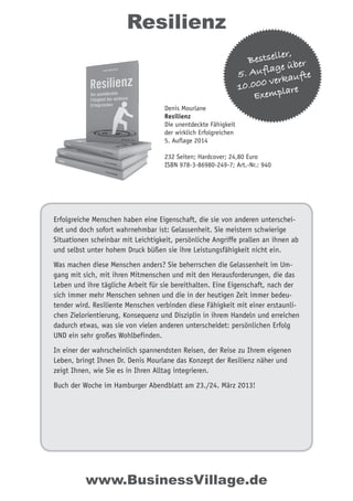 Erfolgreiche Menschen haben eine Eigenschaft, die sie von anderen unterschei-
det und doch sofort wahrnehmbar ist: Gelassenheit. Sie meistern schwierige
Situationen scheinbar mit Leichtigkeit, persönliche Angriffe prallen an ihnen ab
und selbst unter hohem Druck büßen sie ihre Leistungsfähigkeit nicht ein.
Was machen diese Menschen anders? Sie beherrschen die Gelassenheit im Um-
gang mit sich, mit ihren Mitmenschen und mit den Herausforderungen, die das
Leben und ihre tägliche Arbeit für sie bereithalten. Eine Eigenschaft, nach der
sich immer mehr Menschen sehnen und die in der heutigen Zeit immer bedeu-
tender wird. Resiliente Menschen verbinden diese Fähigkeit mit einer erstaunli-
chen Zielorientierung, Konsequenz und Disziplin in ihrem Handeln und erreichen
dadurch etwas, was sie von vielen anderen unterscheidet: persönlichen Erfolg
UND ein sehr großes Wohlbefinden.
In einer der wahrscheinlich spannendsten Reisen, der Reise zu Ihrem eigenen
Leben, bringt Ihnen Dr. Denis Mourlane das Konzept der Resilienz näher und
zeigt Ihnen, wie Sie es in Ihren Alltag integrieren.
Buch der Woche im Hamburger Abendblatt am 23./24. März 2013!
Resilienz
www.BusinessVillage.de
Bestseller,
5. Auflage über
10.000 verkaufte
Exemplare
Denis Mourlane
Resilienz
Die unentdeckte Fähigkeit
der wirklich Erfolgreichen
5. Auflage 2014
232 Seiten; Hardcover; 24,80 Euro
ISBN 978-3-86980-249-7; Art.-Nr.: 940
 