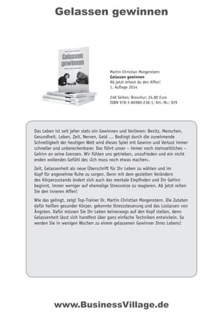 Gelassen gewinnen
Das Leben ist seit jeher stets ein Gewinnen und Verlieren: Besitz, Menschen,
Gesundheit, Leben, Zeit, Nerven, Geld … Bedingt durch die zunehmende
Schnelligkeit der heutigen Welt wird dieses Spiel mit Gewinn und Verlust immer
schneller und unberechenbarer. Das führt unser – immer noch steinzeitliches –
Gehirn an seine Grenzen. Wir fühlen uns getrieben, unzufrieden und ein nicht
enden wollendes Gefühl des ›Ich muss noch etwas machen‹.
Zeit, Gelassenheit als neue Überschrift für Ihr Leben zu wählen und im
Kopf für angenehme Ruhe zu sorgen. Denn mit dem gezielten Verändern
des Körperzustands ändert sich auch das mentale Empfinden und Ihr Gehirn
beginnt, immer weniger auf ehemalige Stressreize zu reagieren. Ab jetzt reiten
Sie den inneren Affen!
Wie das gelingt, zeigt Top-Trainer Dr. Martin Christian Morgenstern. Die Zutaten
dafür heißen gesunder Körper, gekonnte Stresssteuerung und das Loslassen von
Ängsten. Dafür müssen Sie Ihr Leben keineswegs auf den Kopf stellen, denn
Gelassenheit lässt sich handfest über ganz einfache Techniken entwickeln. So
werden Sie in wenigen Wochen zu einem gelassenen Gewinner Ihres Lebens!
Martin Christian Morgenstern
Gelassen gewinnen
Ab jetzt reitest du den Affen!
1. Auflage 2014
248 Seiten; Broschur; 24,80 Euro
ISBN 978-3-86980-238-1; Art.-Nr.: 929
www.BusinessVillage.de
 