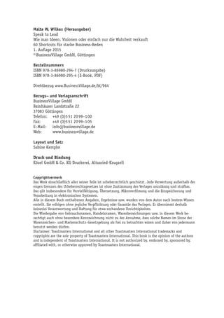 Malte W. Wilkes (Herausgeber)
Speak to Lead
Wie man Ideen, Visionen oder einfach nur die Wahrheit verkauft
60 Shortcuts für starke Business-Reden
1. Auflage 2015
© BusinessVillage GmbH, Göttingen
Bestellnummern
ISBN 978-3-86980-294-7 (Druckausgabe)
ISBN 978-3-86980-295-4 (E-Book, PDF)
Direktbezug www.BusinessVillage.de/bl/964
Bezugs– und Verlagsanschrift
BusinessVillage GmbH
Reinhäuser Landstraße 22
37083 Göttingen
Telefon:	 +49 (0)5 51 20 99–1 00
Fax:	 +49 (0)5 51 20 99–1 05
E–Mail:	info@businessvillage.de
Web:	www.businessvillage.de
Layout und Satz
Sabine Kempke
Druck und Bindung
Kösel GmbH & Co. KG Druckerei, Altusried-Krugzell
Copyrightvermerk
Das Werk einschließlich aller seiner Teile ist urheberrechtlich geschützt. Jede Verwertung außerhalb der
engen Grenzen des Urheberrechtsgesetzes ist ohne Zustimmung des Verlages unzulässig und strafbar.
Das gilt insbesondere für Vervielfältigung, Übersetzung, Mikroverfilmung und die Einspeicherung und
Verarbeitung in elektronischen Systemen.
Alle in diesem Buch enthaltenen Angaben, Ergebnisse usw. wurden von dem Autor nach bestem Wissen
erstellt. Sie erfolgen ohne jegliche Verpflichtung oder Garantie des Verlages. Er übernimmt deshalb
keinerlei Verantwortung und Haftung für etwa vorhandene Unrichtigkeiten.
Die Wiedergabe von Gebrauchsnamen, Handelsnamen, Warenbezeichnungen usw. in diesem Werk be-
rechtigt auch ohne besondere Kennzeichnung nicht zu der Annahme, dass solche Namen im Sinne der
Warenzeichen– und Markenschutz–Gesetzgebung als frei zu betrachten wären und daher von jedermann
benutzt werden dürfen.
Disclaimer: Toastmasters International and all other Toastmasters International trademarks and
copyrights are the sole property of Toastmasters International. This book is the opinion of the authors
and is independent of Toastmasters International. It is not authorized by, endorsed by, sponsored by,
affiliated with, or otherwise approved by Toastmasters International.
 