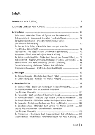 Inhalt | 5
Inhalt
Vorwort (von Malte W. Wilkes) ....................................................................... 8
1. Speak to Lead (von Malte W. Wilkes) ........................................................ 16
2. Grundlagen .......................................................................................... 24
Redestruktur – Gedanken führen mit System (von Jakub Kratochvil) .............. 26
Redeunsicherheit – Umgang mit sich selbst (von Erwin Sharp) ...................... 32
Der authentische Redner – Wenn Emotionen sichtbar werden
(von Christine Sommerfeldt) .................................................................... 37
Der introvertierte Redner – Wenn leise Menschen sprechen sollen
(von Christine Sommerfeldt) .................................................................... 42
Körpersprache – Die erste Äußerung (von Christine Sommerfeldt) .................. 47
Wortgewalt – Sinnlich und weise (von Malte W. Wilkes) ............................... 52
Die digital-visuelle Redehilfe – Stärke durch Konzept (von Thomas Päffgen) ...... 57
Reden mit Stift – Flipchart, Pinnwand, Whiteboard (von Onno van Tielraden) .... 62
Rede-Handouts – Das Mehr zum Vortrag (von Dirk Löffelbein)........................ 66
Themenbeherrschung – Gebunden frei (von Dirk Löffelbein) ......................... 71
Angemessene Rededauer – WpM-Reden (von Harald Kroll) ............................ 76
3. Wirkungen ........................................................................................... 82
Die Informationsrede – Eine Reise (von Hubert Trübel) ................................ 84
Die Unterhaltungsrede – Kurzweil (von Thomas Päffgen) .............................. 89
4. Methoden-Einsatz ................................................................................. 96
Die spontane Rede – Locker vom Hocker (von Thorsten Winkelräth)................ 98
Die vorgelesene Rede – Das einzelne Wort entscheidet
(von Thorsten Winkelräth) ..................................................................... 103
Die Humorrede – Spaß ohne Comedy (von Erwin Sharp).............................. 109
Die Manipulationsrede – Teufel und Engel zugleich (von Felix Schmietainski).... 115
Die Provokationsrede – Die Zuhörer denken lassen (von Dennis Henke) .......... 120
Die Moralrede – Predigt ohne Prediger (von Onno van Tielraden)................... 126
Die Storytelling-Rede – Miterleben durch Gefühle (von Michael Schmidt) ....... 131
Umgang mit Zwischenrufen – Souveränität ist herstellbar
(von Thorsten Winkelräth) ...................................................................... 137
Die Mitmachrede – Beteiligung durch Engagement (von Dirk Löffelbein) ........ 143
Inszenierte Rede – Multimediales Performance-Projekt (von Malte W. Wilkes) .... 148
 