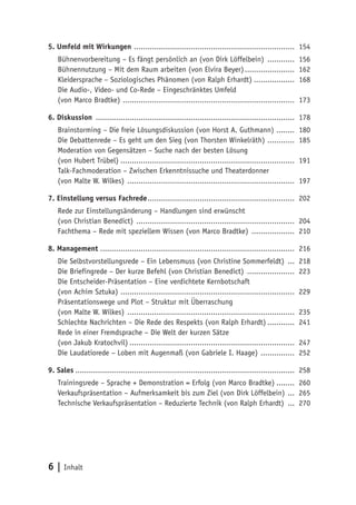 6 | Inhalt
5. Umfeld mit Wirkungen ........................................................................ 154
Bühnenvorbereitung – Es fängt persönlich an (von Dirk Löffelbein) ............. 156
Bühnennutzung – Mit dem Raum arbeiten (von Elvira Beyer)....................... 162
Kleidersprache – Soziologisches Phänomen (von Ralph Erhardt)................... 168
Die Audio-, Video- und Co-Rede – Eingeschränktes Umfeld
(von Marco Bradtke) ............................................................................. 173
6. Diskussion ......................................................................................... 178
Brainstorming – Die freie Lösungsdiskussion (von Horst A. Guthmann) ......... 180
Die Debattenrede – Es geht um den Sieg (von Thorsten Winkelräth) ............. 185
Moderation von Gegensätzen – Suche nach der besten Lösung
(von Hubert Trübel).............................................................................. 191
Talk-Fachmoderation – Zwischen Erkenntnissuche und Theaterdonner
(von Malte W. Wilkes) ........................................................................... 197
7. Einstellung versus Fachrede.................................................................. 202
Rede zur Einstellungsänderung – Handlungen sind erwünscht
(von Christian Benedict) ....................................................................... 204
Fachthema – Rede mit speziellem Wissen (von Marco Bradtke) .................... 210
8. Management....................................................................................... 216
Die Selbstvorstellungsrede – Ein Lebensmuss (von Christine Sommerfeldt) .... 218
Die Briefingrede – Der kurze Befehl (von Christian Benedict) ...................... 223
Die Entscheider-Präsentation – Eine verdichtete Kernbotschaft
(von Achim Sztuka) .............................................................................. 229
Präsentationswege und Plot – Struktur mit Überraschung
(von Malte W. Wilkes) ........................................................................... 235
Schlechte Nachrichten – Die Rede des Respekts (von Ralph Erhardt)............. 241
Rede in einer Fremdsprache – Die Welt der kurzen Sätze
(von Jakub Kratochvil).......................................................................... 247
Die Laudatiorede – Loben mit Augenmaß (von Gabriele I. Haage) ................ 252
9. Sales.................................................................................................. 258
Trainingsrede – Sprache + Demonstration = Erfolg (von Marco Bradtke)......... 260
Verkaufspräsentation – Aufmerksamkeit bis zum Ziel (von Dirk Löffelbein) .... 265
Technische Verkaufspräsentation – Reduzierte Technik (von Ralph Erhardt) .... 270
 