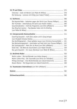 Inhalt | 7
10. TV und Video .................................................................................... 276
Interview – Judo mit Worten (von Malte W. Wilkes) ................................... 278
Die Vorlesung – Lectures mit Erfolg (von Hubert Trübel) ............................ 283
11. Konferenz......................................................................................... 288
Die Keynote-Rede – Gedanken gegen den Strich (von Thomas Päffgen) ......... 290
Die Tischrede – Unterhaltung mit Geist (von Hubert Trübel)........................ 296
Gesamtmoderation – Chef des Programms (von Dirk Löffelbein) ................... 302
Das Ding fest machen – Top-Speaker holen sich ihr Briefing
(von Malte W. Wilkes) ........................................................................... 308
12. Interpersonelle Kommunikation ......................................................... 314
Coaching-Gespräch – Aufs Gleis setzen und in Gang bringen
(von Elisabeth Schulze-Hulitz)................................................................ 316
Das Konfliktgespräch – Etwas gefallen lassen (von Christine Sommerfeldt) .... 321
Das Motivationsgespräch – Umschalten auf freie Fahrt (von Thomas Päffgen)... 327
Das Zuhörgespräch – Mehr Ohr als Mund (von Dirk Löffelbein)..................... 333
Small Talk – Die Welt des Geschnatters (von Ralph Erhardt)......................... 338
Das gute Gespräch – Ein neues Abenteuer (von Malte W. Wilkes).................. 344
13. Berühmte Reden ............................................................................... 350
Martin Luther – Die Konfliktrede (von Britta Zangen)................................. 352
Martin Luther King – Die Traumrede (von Onno van Tielraden)..................... 357
Philipp Jenninger – Eine Rücktrittsrede (von Jakub Kratochvil) ................... 363
Barack Obama – Die Sloganrede (von Jakub Kratochvil).............................. 368
14. Toastmasters International (von Dirk Löffelbein) .................................. 374
Autoren.................................................................................................. 382
Stichwortverzeichnis ............................................................................... 390
 