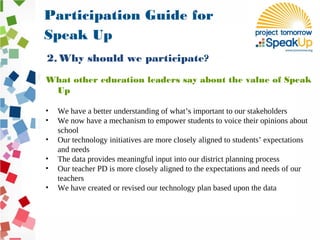 What other education leaders say about the value of Speak
Up
• We have a better understanding of what’s important to our stakeholders
• We now have a mechanism to empower students to voice their opinions about
school
• Our technology initiatives are more closely aligned to students’ expectations
and needs
• The data provides meaningful input into our district planning process
• Our teacher PD is more closely aligned to the expectations and needs of our
teachers
• We have created or revised our technology plan based upon the data
Participation Guide for
Speak Up
2. Why should we participate?
 