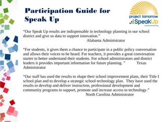 “Our Speak Up results are indispensable in technology planning in our school
district and give us data to support innovation.”
Alabama Administrator
“For students, it gives them a chance to participate in a public policy conversation
and allows their voices to be heard. For teachers, it provides a great conversation
starter to better understand their students. For school administrators and district
leaders it provides important information for future planning. ” Texas
Administrator
“Our staff has used the results to shape their school improvement plans, their Title I
school plan and to develop a strategic school technology plan. They have used the
results to develop and deliver instruction, professional development and
community programs to support, promote and increase access to technology.”
North Carolina Administrator
Participation Guide for
Speak Up
 