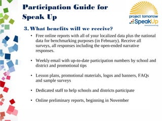 3. What benefits will we receive?
• Free online reports with all of your localized data plus the national
data for benchmarking purposes (in February). Receive all
surveys, all responses including the open-ended narrative
responses.
• Weekly email with up-to-date participation numbers by school and
district and promotional tips
• Lesson plans, promotional materials, logos and banners, FAQs
and sample surveys
• Dedicated staff to help schools and districts participate
• Online preliminary reports, beginning in November
Participation Guide for
Speak Up
 