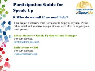 6. Who do we call if we need help?
Your Project Tomorrow team is available to help you anytime. Please
call or email us if you have any questions or need ideas to support your
participation.
Jenny Hostert – Speak Up Operations Manager
949-609-4660 x17
jhostert@tomorrow.org
Julie Evans – CEO
949-609-4660 x15
jevans@tomorrow.org
Participation Guide for
Speak Up
 