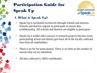 • Speak Up is facilitated exclusively through schools and districts.
Schools and districts register to participate to ensure data
confidentiality. All schools and districts are eligible to participate.
• Speak Up is unlike other surveys or research projects because every
participating school and district gets back all of the locally collected
data from all stakeholders.
• There is no fee for participation. There is no limit on the number of
surveys that can be submitted.
• All data collected is 100% confidential.
Participation Guide for
Speak Up
1. What is Speak Up?
 
