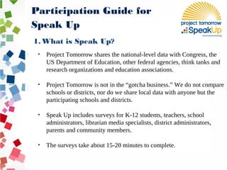 • Project Tomorrow shares the national-level data with Congress, the
US Department of Education, other federal agencies, think tanks and
research organizations and education associations.
• Project Tomorrow is not in the “gotcha business.” We do not compare
schools or districts, nor do we share local data with anyone but the
participating schools and districts.
• Speak Up includes surveys for K-12 students, teachers, school
administrators, librarian media specialists, district administrators,
parents and community members.
• The surveys take about 15-20 minutes to complete.
Participation Guide for
Speak Up
1. What is Speak Up?
 