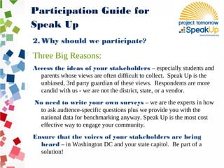 2. Why should we participate?
Three Big Reasons:
Access the ideas of your stakeholders – especially students and
parents whose views are often difficult to collect. Speak Up is the
unbiased, 3rd party guardian of these views. Respondents are more
candid with us - we are not the district, state, or a vendor.
No need to write your own surveys – we are the experts in how
to ask audience-specific questions plus we provide you with the
national data for benchmarking anyway. Speak Up is the most cost
effective way to engage your community.
Ensure that the voices of your stakeholders are being
heard – in Washington DC and your state capitol. Be part of a
solution!
Participation Guide for
Speak Up
 