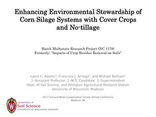 Enhancing Environmental Stewardship of
Corn Silage Systems with Cover Crops
and No-tillage
Hatch Multistate Research Project (NC 1178)
Formerly: “Impacts of Crop Residue Removal on Soils”
Laura C. Adams2, Francisco J. Arriaga1, and Michael Bertram3
1-Assistant Professor; 2-M.S. Candidate; 3-Superintendent
Dept. of Soil Science, and Arlington Agricultural Research Station
University of Wisconsin-Madison
2017 Soil and Water Conservation Society Annual Conference
Madison, WI
 