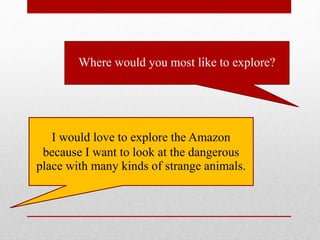 Where would you most like to explore?
I would love to explore the Amazon
because I want to look at the dangerous
place with many kinds of strange animals.
 