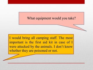 What equipment would you take?
I would bring all camping staff. The most
important is the first aid kit in case of I
were attacked by the animals. I don’t know
whether they are poisoned or not.
 