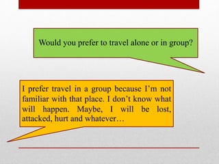 Would you prefer to travel alone or in group?
I prefer travel in a group because I’m not
familiar with that place. I don’t know what
will happen. Maybe, I will be lost,
attacked, hurt and whatever…
 