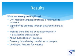 What we already accomplished
 UW- Madison Language institute is helping us to
promote
 Signed off to promote through classrooms here at
UW
 Website should be live by Tuesday March 3rd
 Beta Testing until March 15th
 About 4,500 likes on Facebook
 Currently interviewing translators on campus
 Developed features for website
Results
 
