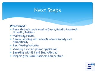 What’s Next?
 Posts through social media (Quora, Reddit, Facebook,
LinkedIn, Twitter)
 Marketing videos
 Communicating with schools internationally and
domestically
 Beta Testing Website
 Working on smart phone application
 Speaking With ISS and Study Abroad
 Prepping for Burrill Business Competition
Next Steps
 