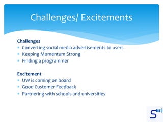 Challenges
 Converting social media advertisements to users
 Keeping Momentum Strong
 Finding a programmer
Excitement
 UW is coming on board
 Good Customer Feedback
 Partnering with schools and universities
Challenges/ Excitements
 