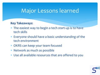 Key Takeaways:
 The easiest way to begin a tech start-up is to have
tech skills
 Everyone should have a basic understanding of the
tech environment
 OKRS can keep your team focused
 Network as much as possible
 Use all available resources that are offered to you
Major Lessons learned
 